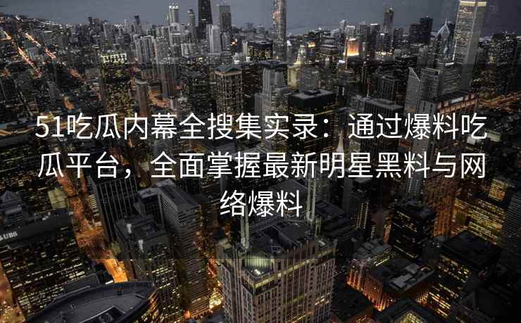 51吃瓜内幕全搜集实录：通过爆料吃瓜平台，全面掌握最新明星黑料与网络爆料