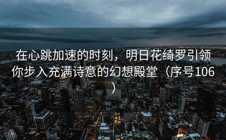 在心跳加速的时刻，明日花绮罗引领你步入充满诗意的幻想殿堂（序号106）