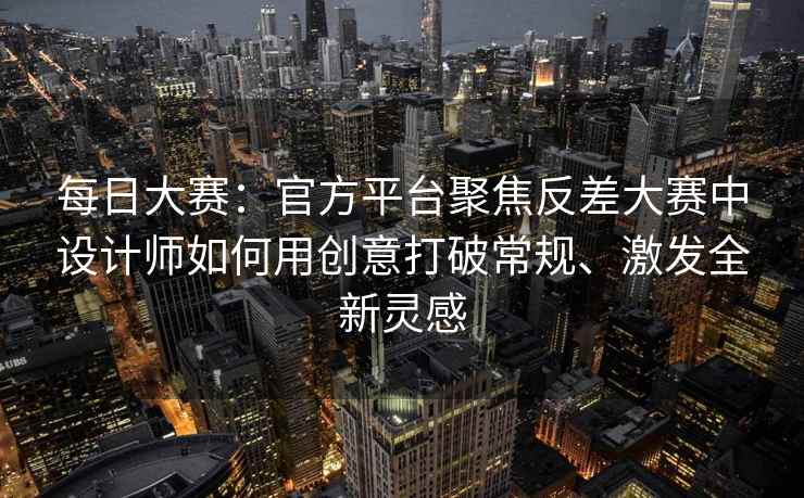 每日大赛：官方平台聚焦反差大赛中设计师如何用创意打破常规、激发全新灵感