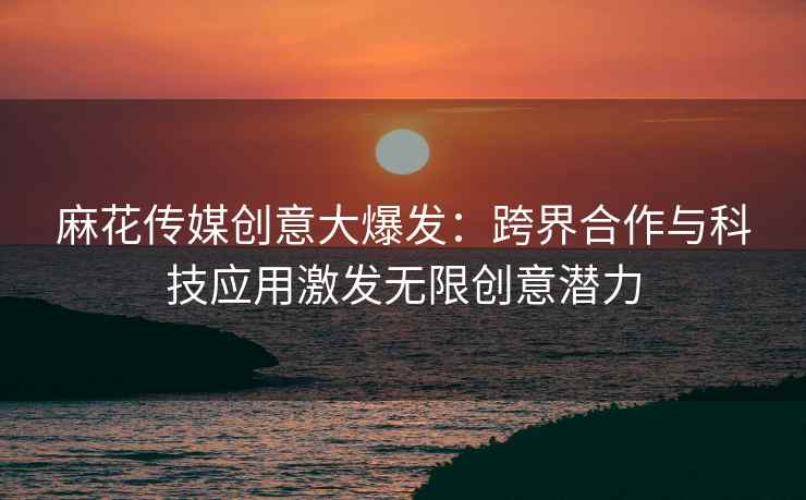 麻花传媒创意大爆发：跨界合作与科技应用激发无限创意潜力