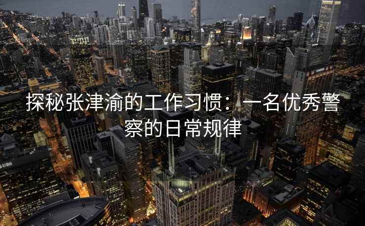 探秘张津渝的工作习惯：一名优秀警察的日常规律