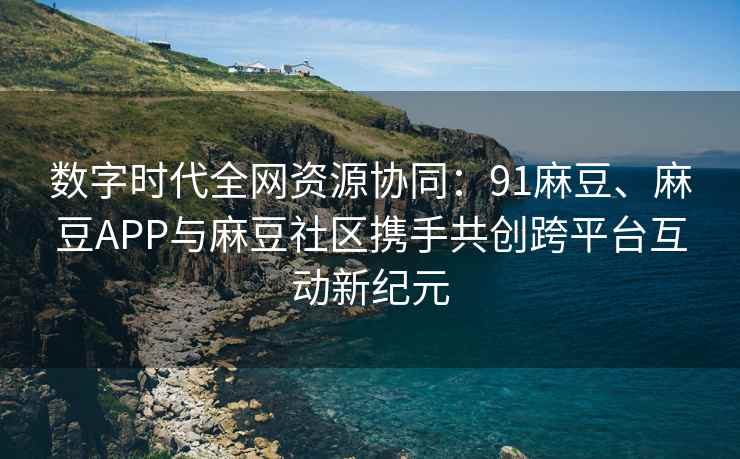 数字时代全网资源协同：91麻豆、麻豆APP与麻豆社区携手共创跨平台互动新纪元
