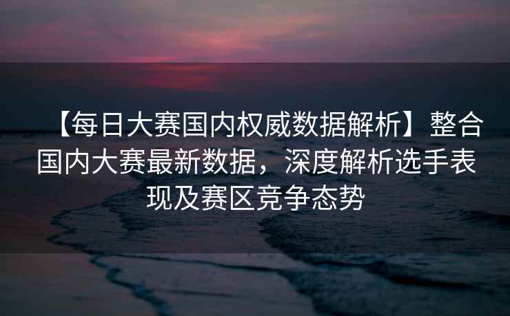 【每日大赛国内权威数据解析】整合国内大赛最新数据，深度解析选手表现及赛区竞争态势