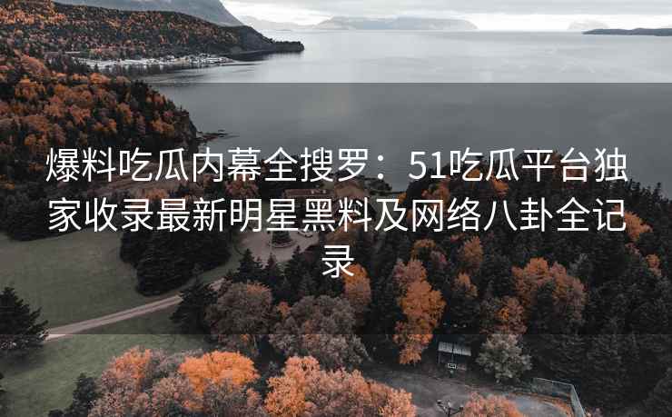 爆料吃瓜内幕全搜罗：51吃瓜平台独家收录最新明星黑料及网络八卦全记录