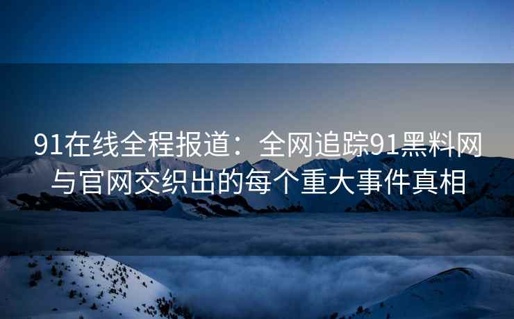 91在线全程报道：全网追踪91黑料网与官网交织出的每个重大事件真相