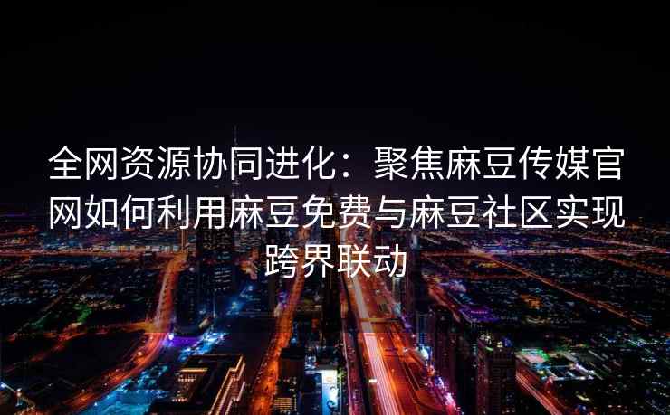 全网资源协同进化：聚焦麻豆传媒官网如何利用麻豆免费与麻豆社区实现跨界联动