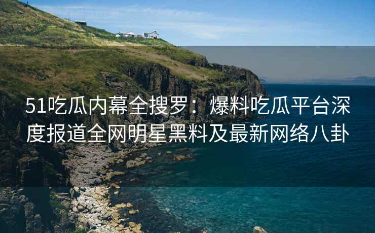 51吃瓜内幕全搜罗:爆料吃瓜平台深度报道全网明星黑料及最新网络八卦