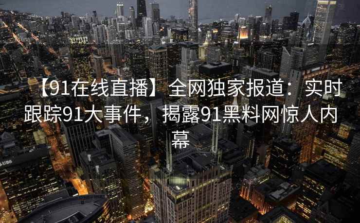 【91在线直播】全网独家报道:实时跟踪91大事件,揭露91黑料网惊人内幕