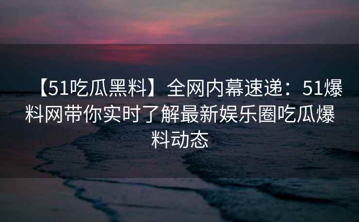 【51吃瓜黑料】全网内幕速递:51爆料网带你实时了解最新娱乐圈吃瓜爆料动态