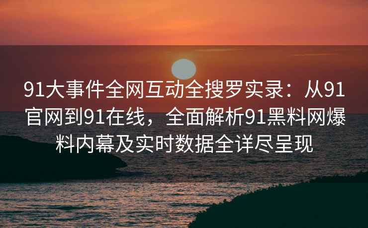 91大事件全网互动全搜罗实录：从91官网到91在线，全面解析91黑料网爆料内幕及实时数据全详尽呈现