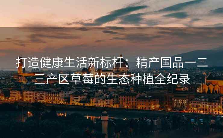 打造健康生活新标杆：精产国品一二三产区草莓的生态种植全纪录
