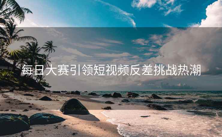 每日大赛引领短视频反差挑战热潮