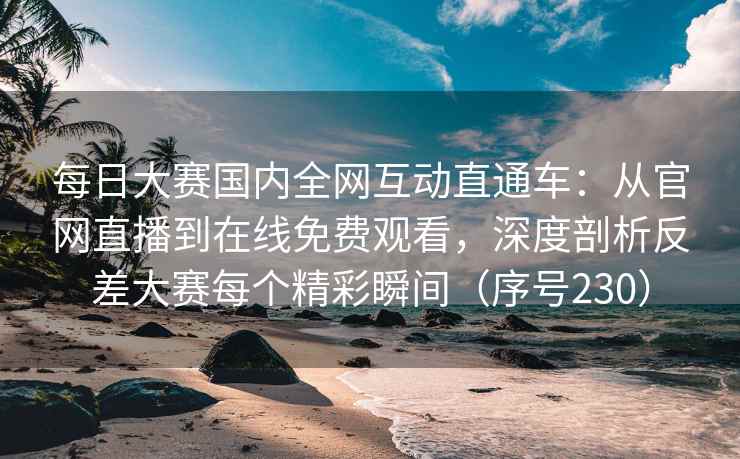 每日大赛国内全网互动直通车：从官网直播到在线免费观看，深度剖析反差大赛每个精彩瞬间（序号230）