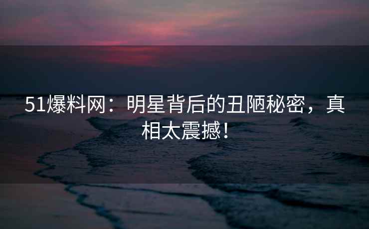 51爆料网：明星背后的丑陋秘密，真相太震撼！