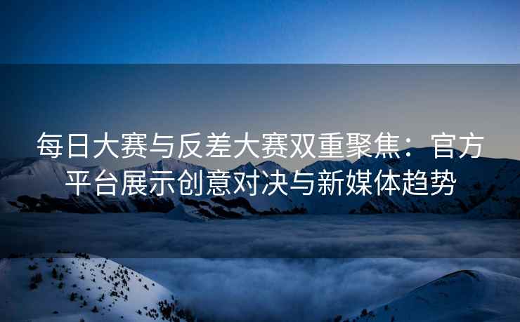 每日大赛与反差大赛双重聚焦：官方平台展示创意对决与新媒体趋势