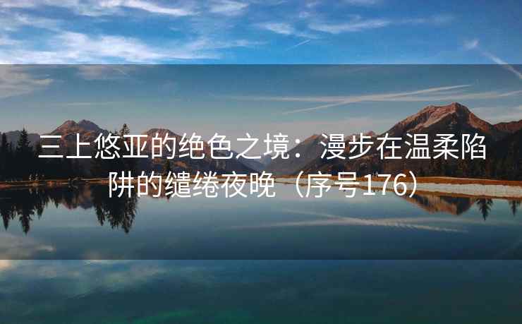 三上悠亚的绝色之境：漫步在温柔陷阱的缱绻夜晚（序号176）