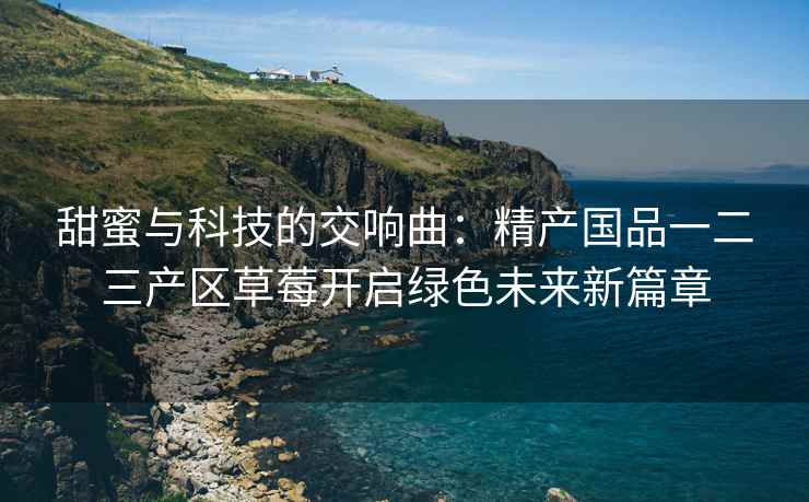 甜蜜与科技的交响曲：精产国品一二三产区草莓开启绿色未来新篇章