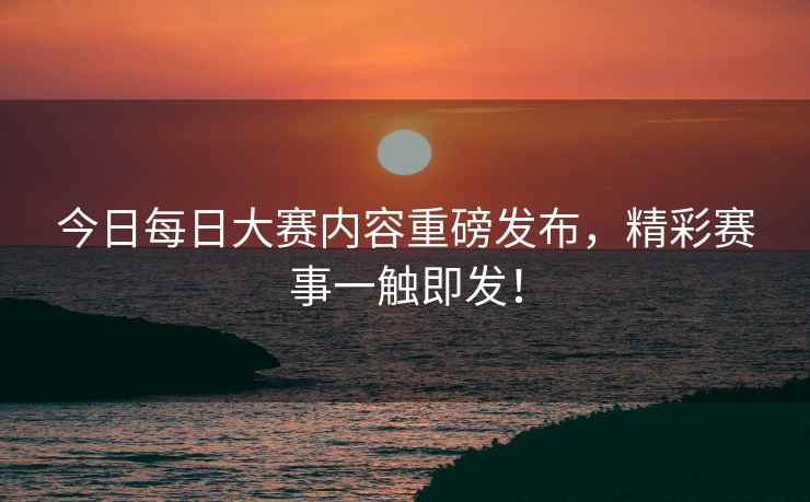 今日每日大赛内容重磅发布，精彩赛事一触即发！