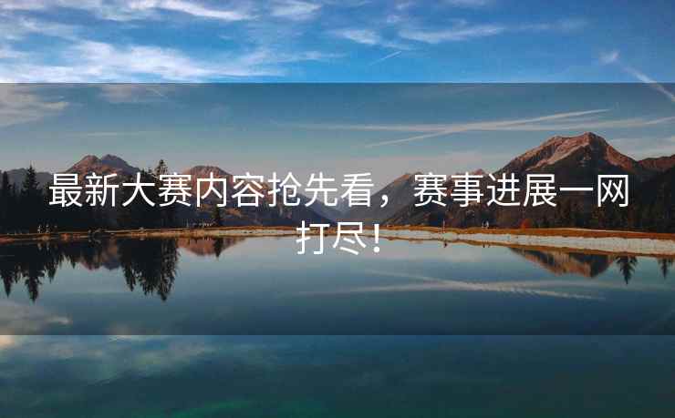 最新大赛内容抢先看，赛事进展一网打尽！