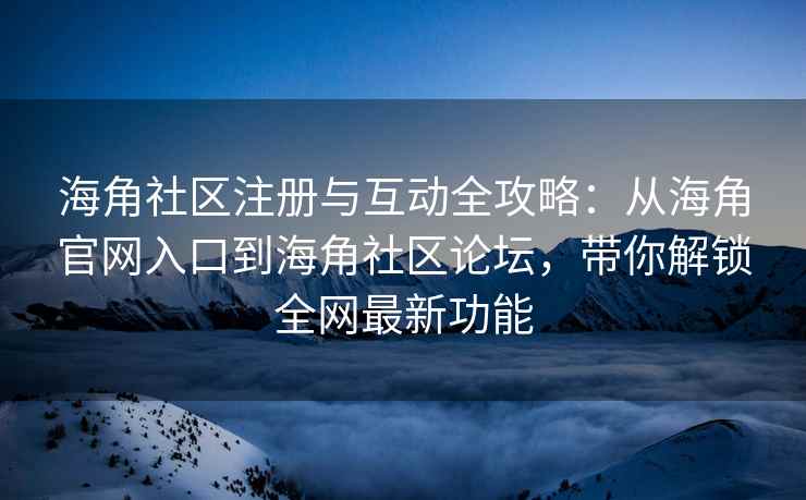 海角社区注册与互动全攻略：从海角官网入口到海角社区论坛，带你解锁全网最新功能