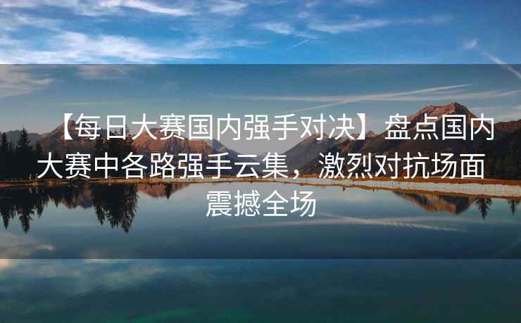 【每日大赛国内强手对决】盘点国内大赛中各路强手云集，激烈对抗场面震撼全场