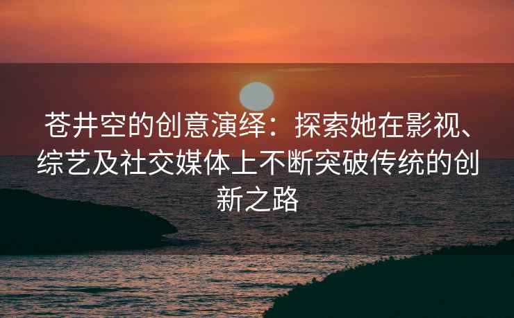 苍井空的创意演绎：探索她在影视、综艺及社交媒体上不断突破传统的创新之路