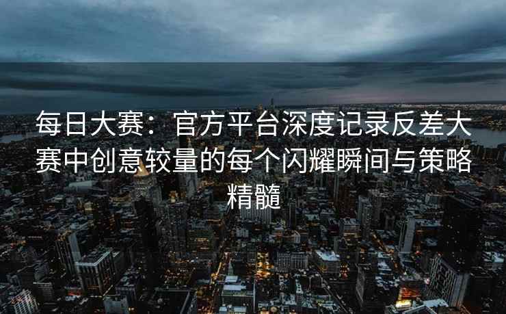 每日大赛：官方平台深度记录反差大赛中创意较量的每个闪耀瞬间与策略精髓