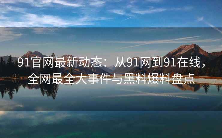 91官网最新动态：从91网到91在线，全网最全大事件与黑料爆料盘点