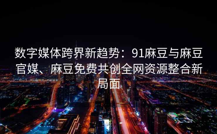 数字媒体跨界新趋势：91麻豆与麻豆官媒、麻豆免费共创全网资源整合新局面