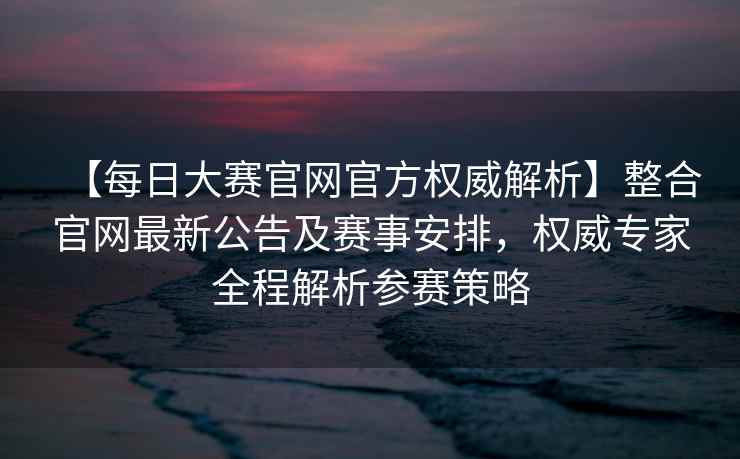 【每日大赛官网官方权威解析】整合官网最新公告及赛事安排，权威专家全程解析参赛策略