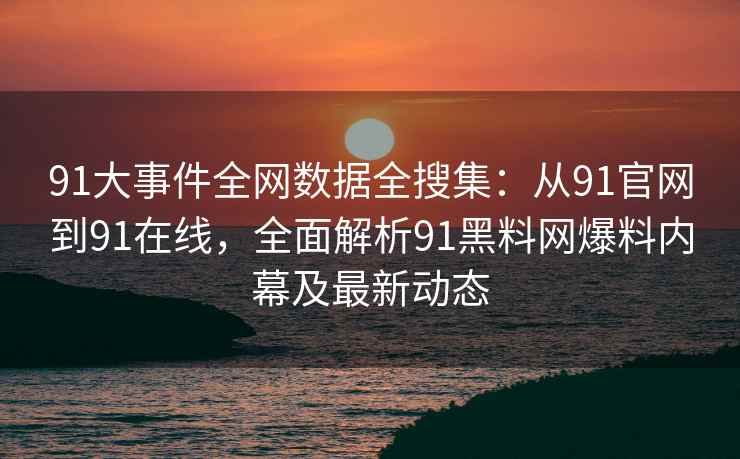 91大事件全网数据全搜集：从91官网到91在线，全面解析91黑料网爆料内幕及最新动态