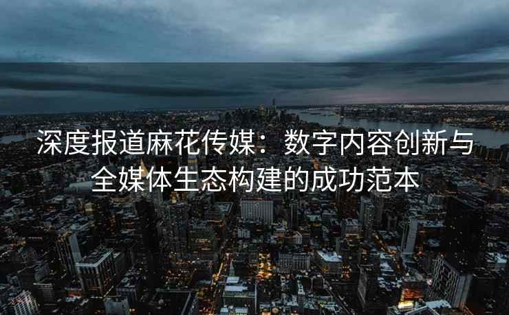 深度报道麻花传媒：数字内容创新与全媒体生态构建的成功范本