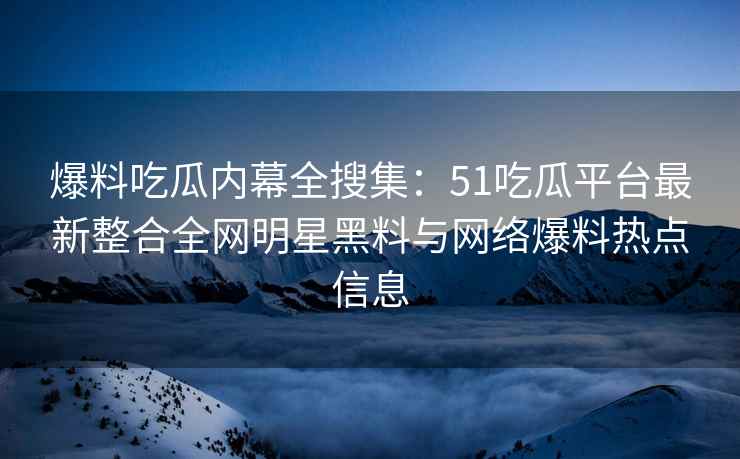 爆料吃瓜内幕全搜集：51吃瓜平台最新整合全网明星黑料与网络爆料热点信息