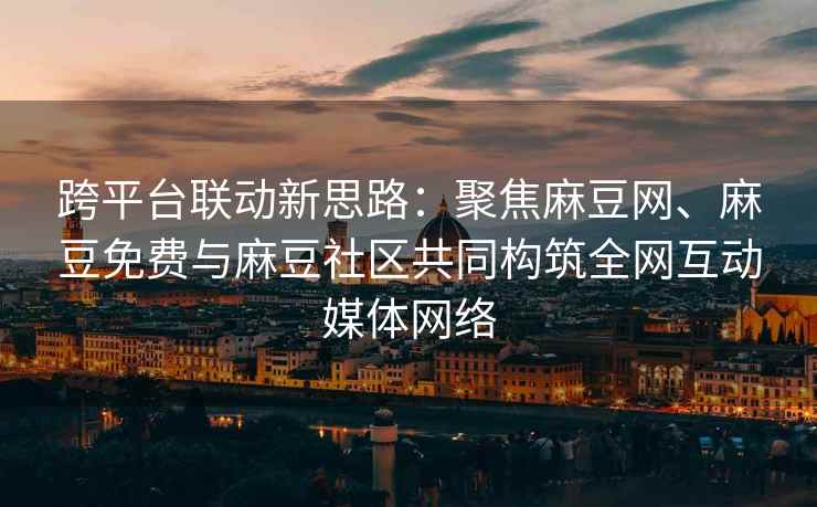 跨平台联动新思路：聚焦麻豆网、麻豆免费与麻豆社区共同构筑全网互动媒体网络