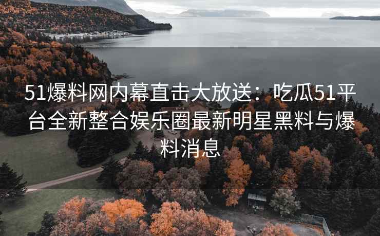 51爆料网内幕直击大放送：吃瓜51平台全新整合娱乐圈最新明星黑料与爆料消息