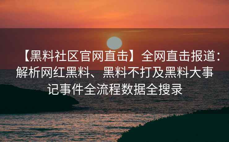 【黑料社区官网直击】全网直击报道：解析网红黑料、黑料不打及黑料大事记事件全流程数据全搜录