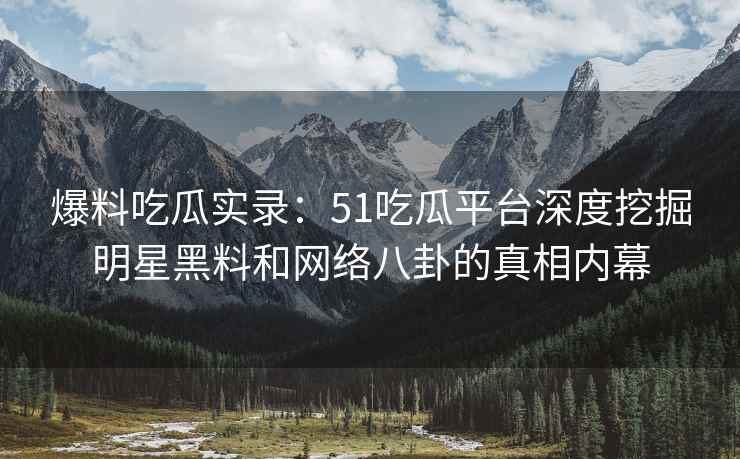 爆料吃瓜实录：51吃瓜平台深度挖掘明星黑料和网络八卦的真相内幕