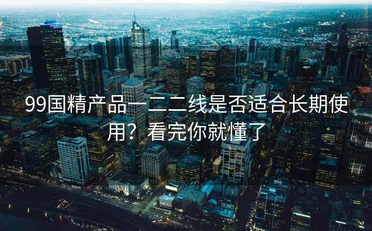 99国精产品一二二线是否适合长期使用？看完你就懂了